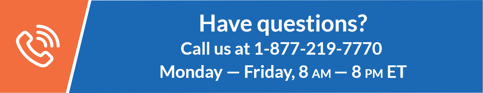Have Questions? Call us at 1-877-219-7770 Monday — Friday, 8 AM — 8 PM ET